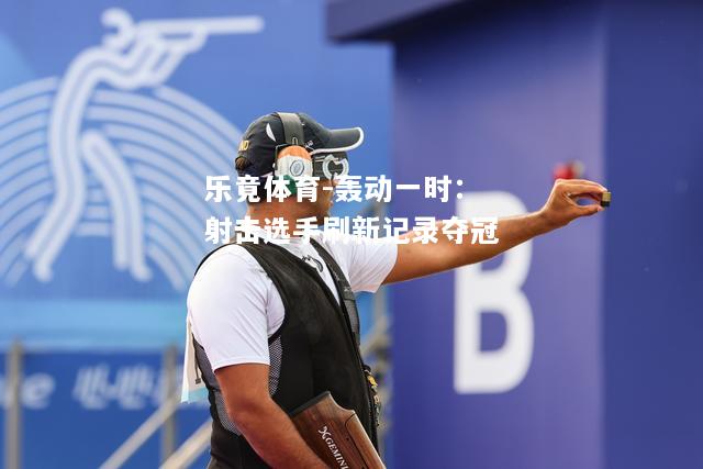 乐竟体育-轰动一时：射击选手刷新记录夺冠