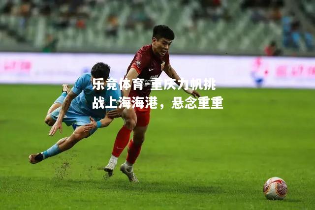 乐竟体育-重庆力帆挑战上海海港，悬念重重