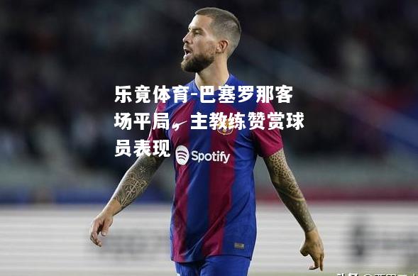 乐竟体育-巴塞罗那客场平局，主教练赞赏球员表现