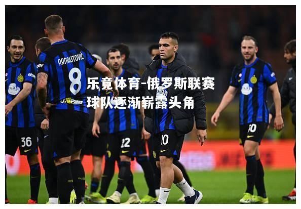 乐竟体育-俄罗斯联赛球队逐渐崭露头角