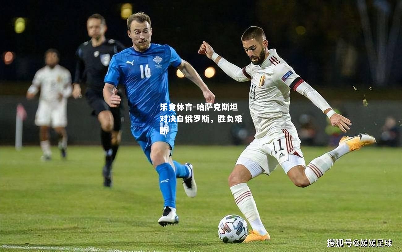 乐竟体育-哈萨克斯坦对决白俄罗斯，胜负难断