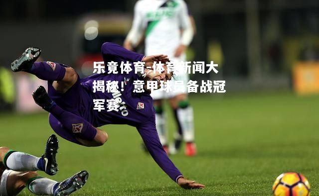 乐竟体育-体育新闻大揭秘！意甲球员备战冠军赛