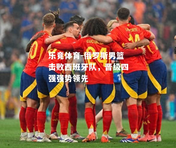 乐竟体育-俄罗斯男篮击败西班牙队，晋级四强强势领先