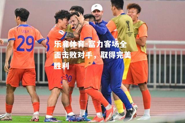 乐竟体育-富力客场全面击败对手，取得完美胜利