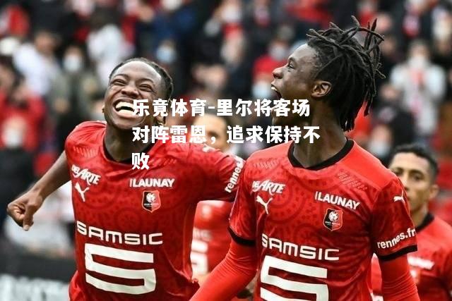 乐竟体育-里尔将客场对阵雷恩，追求保持不败
