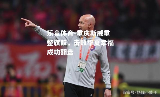 乐竟体育-重庆斯威重整旗鼓，击败华夏幸福成功翻盘
