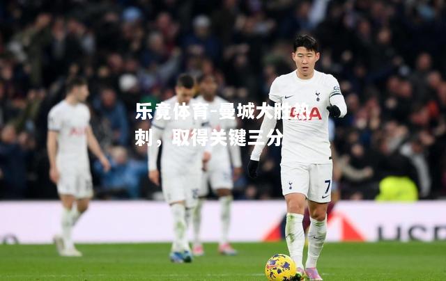 乐竟体育-曼城大胜热刺，取得关键三分
