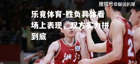 乐竟体育-胜负具体看场上表现，双方实力拼到底