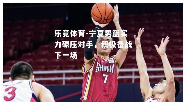 乐竟体育-宁夏男篮实力碾压对手，积极备战下一场