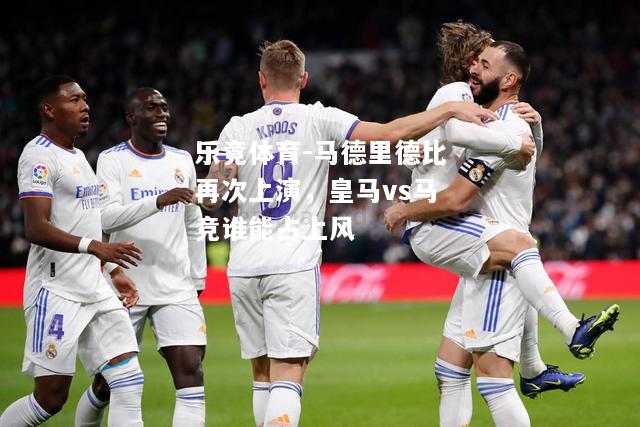 乐竟体育-马德里德比再次上演，皇马vs马竞谁能占上风