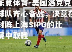 乐竟体育-美国洛克克球队齐心备战，决意在对阵上海SIPG的比赛中取胜