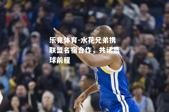 乐竟体育-水花兄弟携联盟名宿合作，共话篮球前程