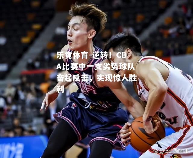 乐竟体育-逆转！CBA比赛中一支劣势球队奋起反击，实现惊人胜利