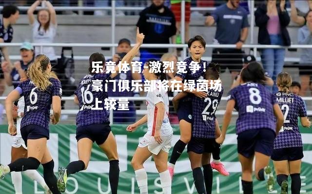 乐竟体育-激烈竞争！豪门俱乐部将在绿茵场上较量