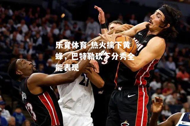 乐竟体育-热火擒下黄蜂，巴特勒砍下分秀全能表现