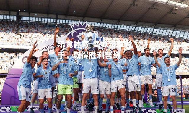乐竟体育-曼城击败对手，取得胜利晋级