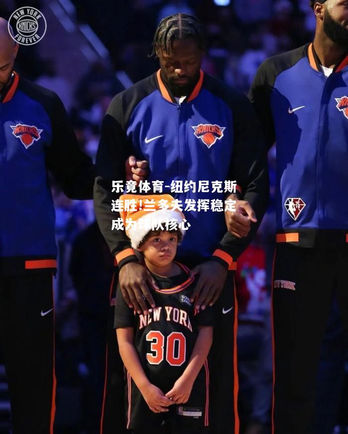 乐竟体育-纽约尼克斯连胜!兰多夫发挥稳定成为球队核心