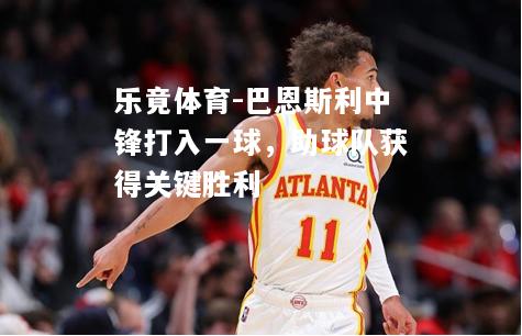 乐竟体育-巴恩斯利中锋打入一球，助球队获得关键胜利