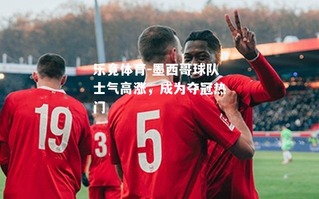 乐竟体育-墨西哥球队士气高涨，成为夺冠热门