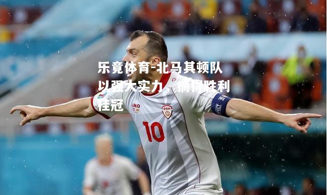 乐竟体育-北马其顿队以强大实力，摘得胜利桂冠