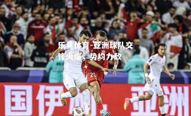 乐竟体育-亚洲球队交锋火爆，势均力敌