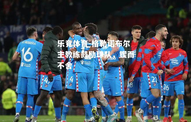 乐竟体育-格勒诺布尔主教练鼓励球队，锲而不舍