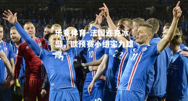 乐竟体育-法国连克冰岛，欧预赛小组实力雄厚