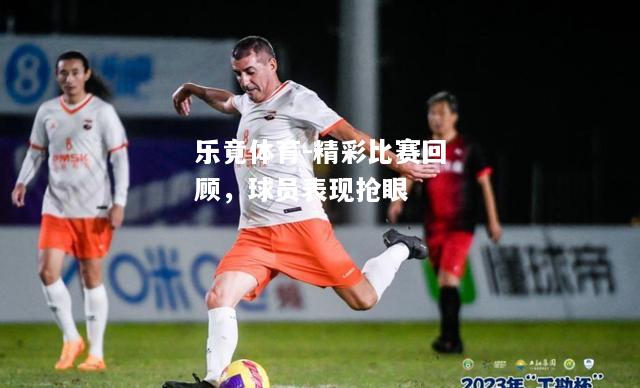 乐竟体育-精彩比赛回顾，球员表现抢眼