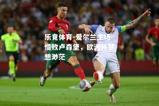 乐竟体育-爱尔兰主场惜败卢森堡，欧洲杯梦想渺茫