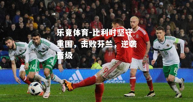 乐竟体育-比利时坚守重围，击败芬兰，逆袭晋级