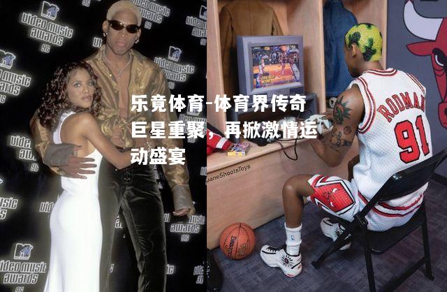 乐竟体育-体育界传奇巨星重聚，再掀激情运动盛宴