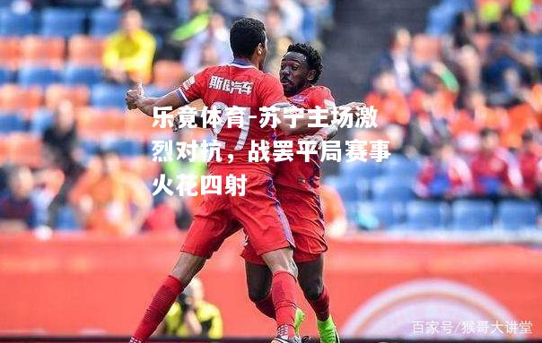 乐竟体育-苏宁主场激烈对抗，战罢平局赛事火花四射