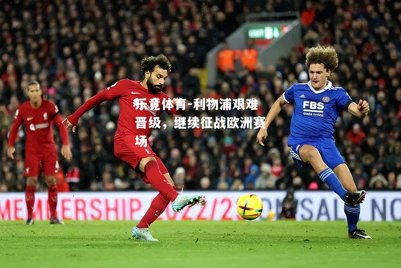 乐竟体育-利物浦艰难晋级，继续征战欧洲赛场