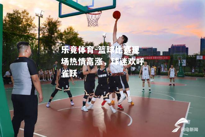 乐竟体育-篮球比赛现场热情高涨，球迷欢呼雀跃