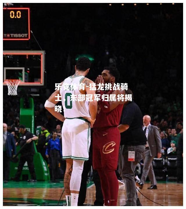 乐竟体育-猛龙挑战骑士，东部冠军归属将揭晓！
