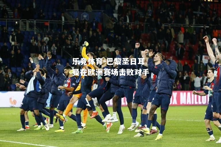 乐竟体育-巴黎圣日耳曼在欧洲赛场击败对手