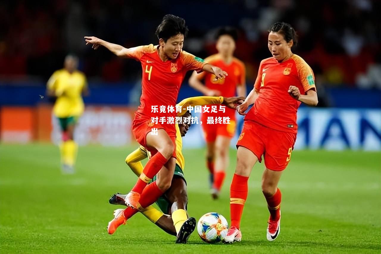 乐竟体育-中国女足与对手激烈对抗，最终胜出