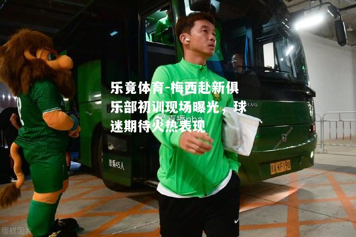 乐竟体育-梅西赴新俱乐部初训现场曝光，球迷期待火热表现