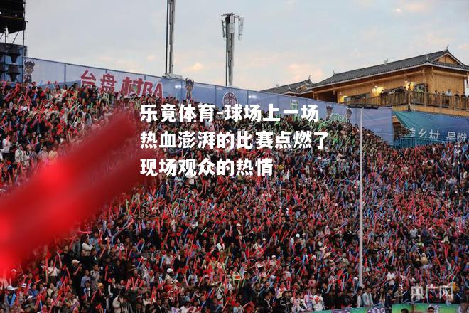 乐竟体育-球场上一场热血澎湃的比赛点燃了现场观众的热情
