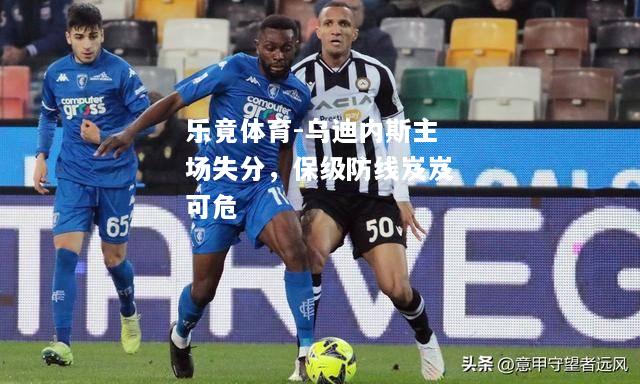 乐竟体育-乌迪内斯主场失分，保级防线岌岌可危