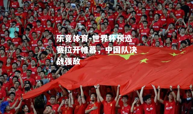 乐竟体育-世界杯预选赛拉开帷幕，中国队决战强敌
