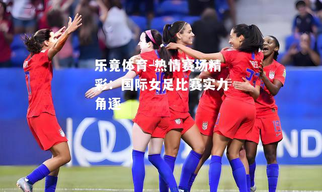 乐竟体育-热情赛场精彩：国际女足比赛实力角逐