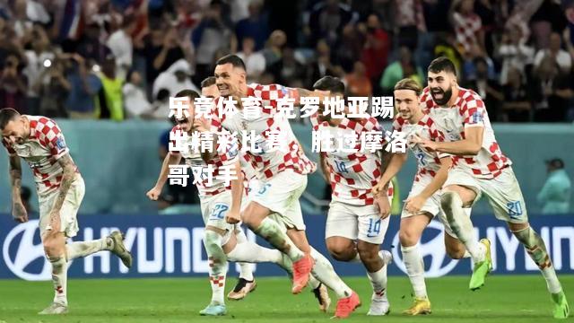 乐竟体育-克罗地亚踢出精彩比赛，胜过摩洛哥对手