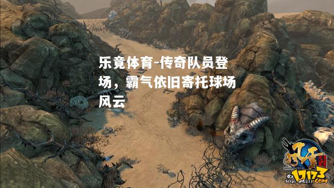 乐竟体育-传奇队员登场，霸气依旧寄托球场风云