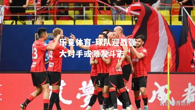 乐竟体育-球队迎战强大对手或激发斗志