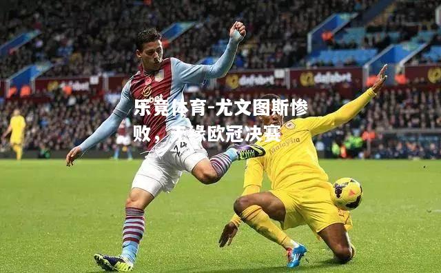 乐竟体育-尤文图斯惨败，无缘欧冠决赛