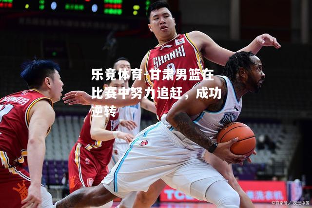 乐竟体育-甘肃男篮在比赛中努力追赶，成功逆转