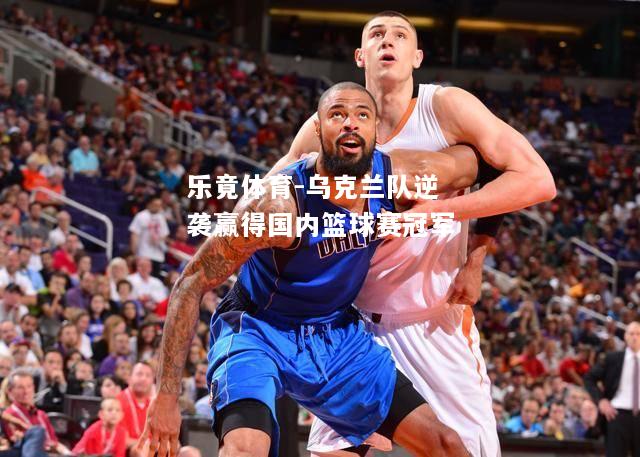 乐竟体育-乌克兰队逆袭赢得国内篮球赛冠军