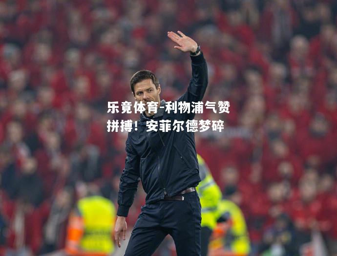 乐竟体育-利物浦气赞拼搏！安菲尔德梦碎