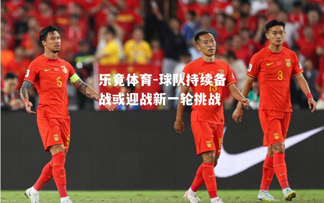 乐竟体育-球队持续备战或迎战新一轮挑战